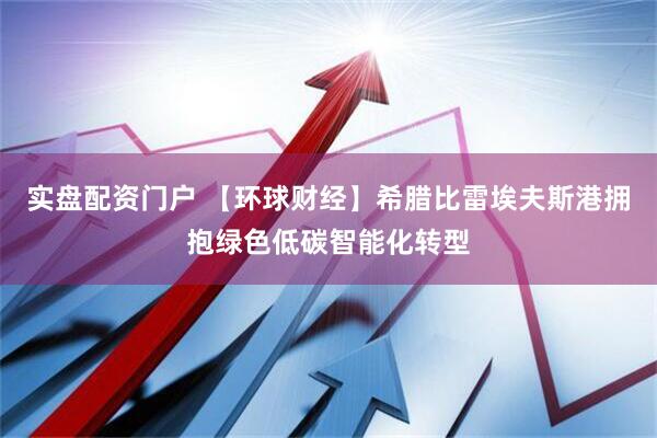 实盘配资门户 【环球财经】希腊比雷埃夫斯港拥抱绿色低碳智能化转型