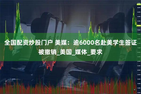 全国配资炒股门户 美媒：逾6000名赴美学生签证被撤销_美国_媒体_要求