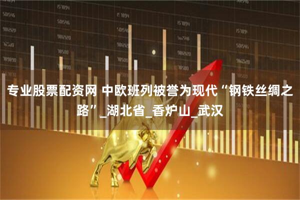 专业股票配资网 中欧班列被誉为现代“钢铁丝绸之路”_湖北省_香炉山_武汉