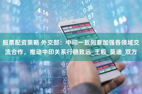 股票配资策略 外交部：中印一致同意加强各领域交流合作，推动中印关系行稳致远_王毅_莫迪_双方