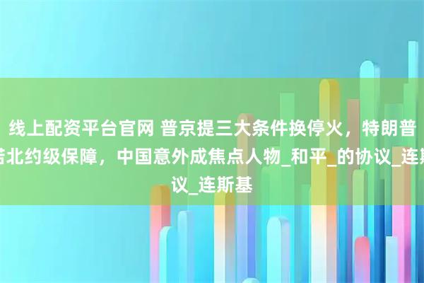 线上配资平台官网 普京提三大条件换停火，特朗普承诺北约级保障，中国意外成焦点人物_和平_的协议_连斯基