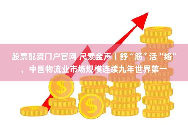 股票配资门户官网 尺素金声丨舒“筋”活“络”，中国物流业市场规模连续九年世界第一