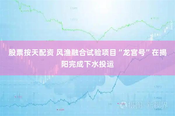 股票按天配资 风渔融合试验项目“龙宫号”在揭阳完成下水投运