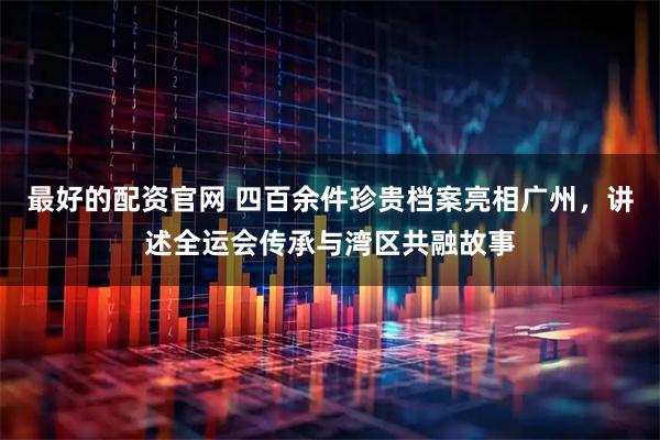 最好的配资官网 四百余件珍贵档案亮相广州，讲述全运会传承与湾区共融故事