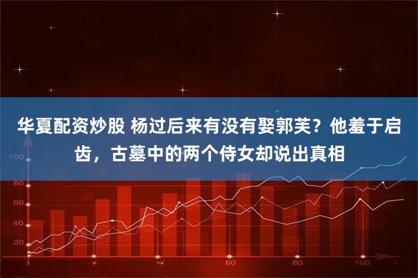 华夏配资炒股 杨过后来有没有娶郭芙？他羞于启齿，古墓中的两个侍女却说出真相