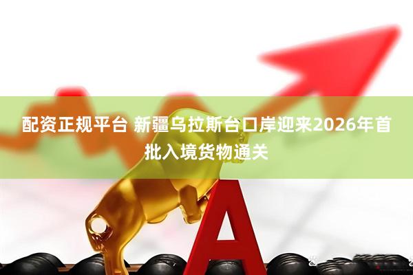 配资正规平台 新疆乌拉斯台口岸迎来2026年首批入境货物通关