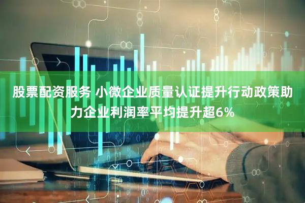 股票配资服务 小微企业质量认证提升行动政策助力企业利润率平均提升超6%