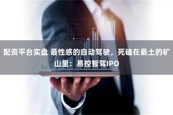 配资平台实盘 最性感的自动驾驶，死磕在最土的矿山里：易控智驾IPO