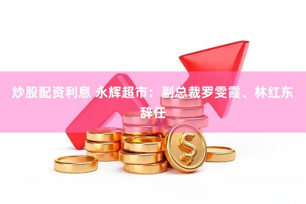 炒股配资利息 永辉超市：副总裁罗雯霞、林红东辞任