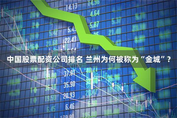 中国股票配资公司排名 兰州为何被称为“金城”？