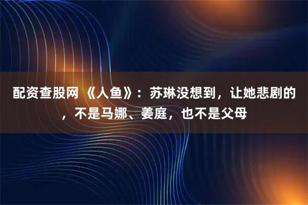 配资查股网 《人鱼》：苏琳没想到，让她悲剧的，不是马娜、姜庭，也不是父母