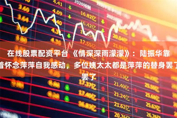 在线股票配资平台 《情深深雨濛濛》：陆振华靠着怀念萍萍自我感动，多位姨太太都是萍萍的替身罢了
